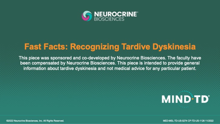 Ask your patients about and screen for unwanted movementsFast Facts: Recognizing Tardive Dyskinesia
This piece was sponsored and co-developed by Neurocrine Biosciences. The faculty have been compensated by Neurocrine Biosciences. This piece is intended to provide general information about tardive dyskinesia and not medical advice for any particular patient.
&copy;2022 Neurocrine Biosciences, Inc. All Rights Reserved.
MED-MSL-TD-US-0274 CP-TD-US-1126 11/2022