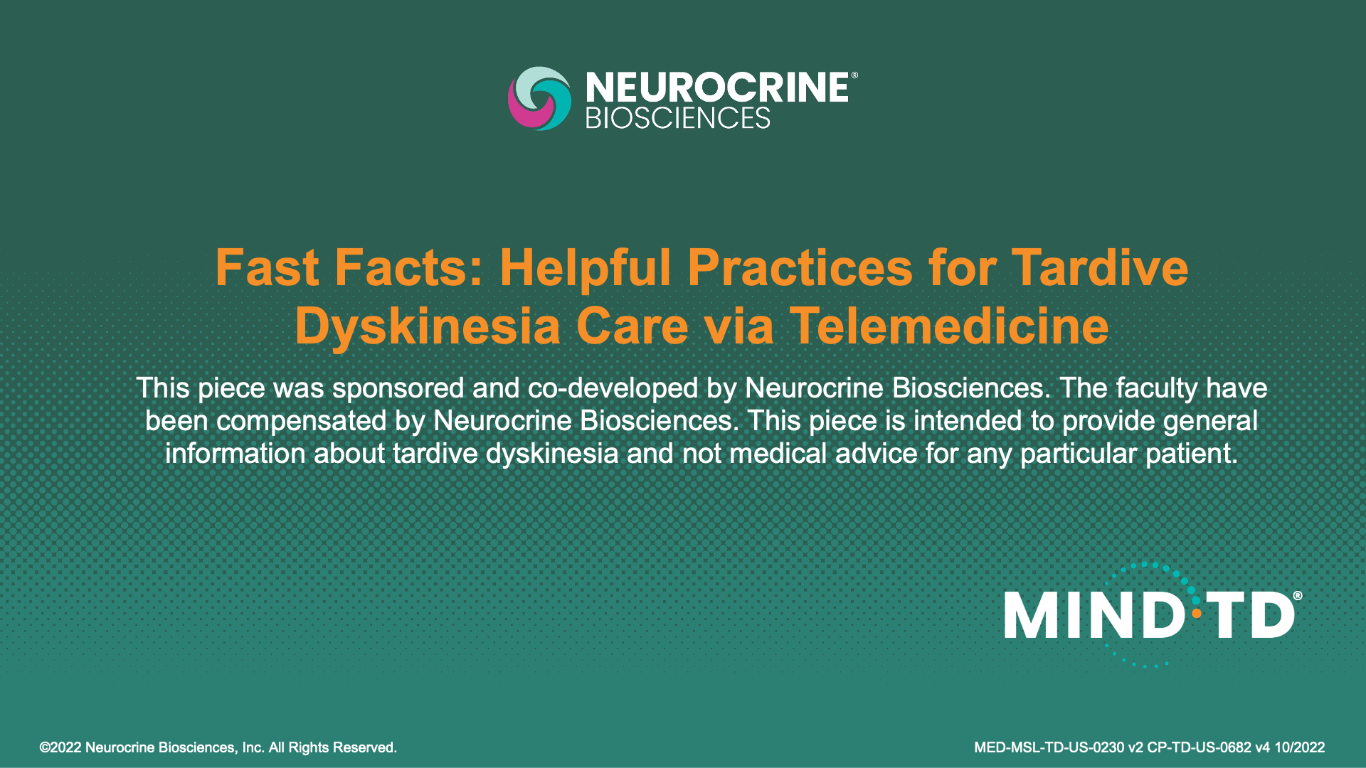 FAST FACTS: HELPFUL PRACTICES FOR TARDIVE DYSKINESIA CARE VIA TELEMEDICINE
This piece was sponsored and co-developed by Neurocrine Biosciences. The faculty have been compensated by Neurocrine Biosciences. This piece is intended to provide general information about tardive dyskinesia and not medical advice for any particular patient.
&copy;2022 Neurocrine Biosciences, Inc. All Rights Reserved.
MED-MSL-TD-US-0230 v2 CP-TD-US-0682 v4 10/2022