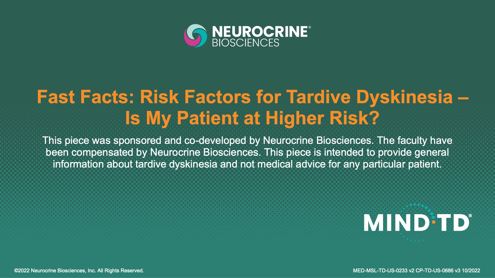 FAST FACTS: RISK FACTORS FOR TARDIVE DYSKINESIA &ndash; IS MY PATIENT AT HIGHER RISK?
This piece was sponsored and co-developed by Neurocrine Biosciences. The faculty have been compensated by Neurocrine Biosciences. This piece is intended to provide general information about tardive dyskinesia and not medical advice for any particular patient.
&copy;2022 Neurocrine Biosciences, Inc. All Rights Reserved.
MED-MSL-TD-US-0233 V2 CP-TD-US-0686 v3 10/2022